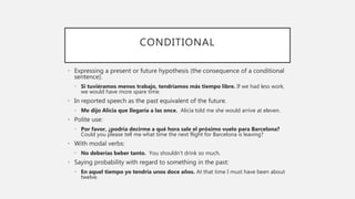CONDITIONAL
• Expressing a present or future hypothesis (the consequence of a conditional
sentence).
• Si tuviéramos menos trabajo, tendríamos más tiempo libre. If we had less work,
we would have more spare time.
• In reported speech as the past equivalent of the future.
• Me dijo Alicia que Ilegaría a las once. Alicia told me she would arrive at eleven.
• Polite use:
• Por favor, ¿podría decirme a qué hora sale el próximo vuelo para Barcelona?
Could you please tell me what time the next flight for Barcelona is leaving?
• With modal verbs:
• No deberías beber tanto. You shouldn’t drink so much.
• Saying probability with regard to something in the past:
• En aquel tiempo yo tendría unos doce años. At that time I must have been about
twelve.
 