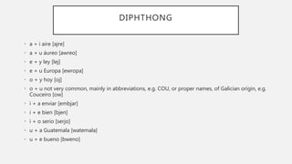 DIPHTHONG
• a + i aire [ajre]
• a + u áureo [awreo]
• e + y ley [lej]
• e + u Europa [ewropa]
• o + y hoy [oj]
• o + u not very common, mainly in abbreviations, e.g. COU, or proper names, of Galician origin, e.g.
Couceiro [ow]
• i + a enviar [embjar]
• i + e bien [bjen]
• i + o serio [serjo]
• u + a Guatemala [watemala]
• u + e bueno [bweno]
 