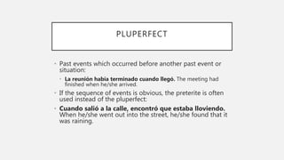 PLUPERFECT
• Past events which occurred before another past event or
situation:
• La reunión había terminado cuando llegó. The meeting had
finished when he/she arrived.
• If the sequence of events is obvious, the preterite is often
used instead of the pluperfect:
• Cuando salió a la calle, encontró que estaba lloviendo.
When he/she went out into the street, he/she found that it
was raining.
 