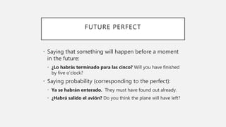 FUTURE PERFECT
• Saying that something will happen before a moment
in the future:
• ¿Lo habrás terminado para las cinco? Will you have finished
by five o’clock?
• Saying probability (corresponding to the perfect):
• Ya se habrán enterado. They must have found out already.
• ¿Habrá salido el avión? Do you think the plane will have left?
 