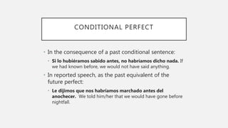 CONDITIONAL PERFECT
• In the consequence of a past conditional sentence:
• Si lo hubiéramos sabido antes, no habríamos dicho nada. If
we had known before, we would not have said anything.
• In reported speech, as the past equivalent of the
future perfect:
• Le dijimos que nos habríamos marchado antes del
anochecer. We told him/her that we would have gone before
nightfall.
 