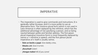 IMPERATIVE
• The imperative is used to give commands and instructions. It is
generally rather brusque, and it is more polite to use an
alternative form. The vosotros plural form (which is not used in
Latin America) is often replaced by the infinitive, which has the
additional advantage of not specifying a person, and so being
neutral between polite and familiar address. The first peson
plural imperative (nosotros form) is most frequently replaced by
vamos a + infinitive in speech, and the first person plural
imperative of ir itself is usually vamos.
• Dale un besito a papá. Give daddy a kiss.
• Déselo a él. Give it to him.
• ¡Escuchad! Listen!
• ¡Vengan todos! All of you come!
 