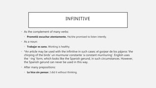 INFINITIVE
• As the complement of many verbs:
• Prometió escuchar atentamente. He/she promised to listen intently.
• As a noun:
• Trabajar es sano. Working is healthy.
• *An article may be used with the infinitive in such cases: el gorjear de los pájaros ‘the
chirping of the birds’ un murmurar constante ‘a constant murmuring’. English uses
the ‘-ing’ form, which looks like the Spanish gerund, in such circumstances. However,
the Spanish gerund can never be used in this way.
• After many prepositions:
• Lo hice sin pensar. I did it without thinking.
 