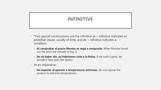 INFINITIVE
• *Two special constructions use the infinitive: al + infinitive indicates an
adverbial clause, usually of time, and de + infinitive indicates a
condition:
• Al comprobar el precio Montse se negó a comprarlo. When Montse found
out the price she refused to buy it.
• De no haber ido, no habríamos visto a la Reina. If we hadn’t gone, we
wouldn’t have seen the Queen.
• As an imperative:
• No exponer el aparato a temperaturas extremas. Do not expose the
product to extreme temperatures.
 