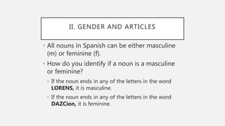 II. GENDER AND ARTICLES
• All nouns in Spanish can be either masculine
(m) or feminine (f).
• How do you identify if a noun is a masculine
or feminine?
• If the noun ends in any of the letters in the word
LORENS, it is masculine.
• If the noun ends in any of the letters in the word
DAZCion, it is feminine.
 