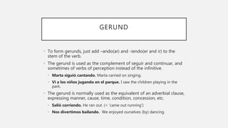 GERUND
• To form gerunds, just add –ando(ar) and -iendo(er and ir) to the
stem of the verb.
• The gerund is used as the complement of seguir and continuar, and
sometimes of verbs of perception instead of the infinitive.
• Marta siguió cantando. Marta carried on singing.
• Vi a los niños jugando en el parque. I saw the children playing in the
park.
• The gerund is normally used as the equivalent of an adverbial clause,
expressing manner, cause, time, condition, concession, etc.
• Salió corriendo. He ran out. (= ‘came out running’)
• Nos divertimos bailando. We enjoyed ourselves (by) dancing.
 
