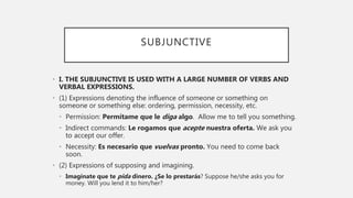 SUBJUNCTIVE
• I. THE SUBJUNCTIVE IS USED WITH A LARGE NUMBER OF VERBS AND
VERBAL EXPRESSIONS.
• (1) Expressions denoting the influence of someone or something on
someone or something else: ordering, permission, necessity, etc.
• Permission: Permítame que le diga algo. Allow me to tell you something.
• Indirect commands: Le rogamos que acepte nuestra oferta. We ask you
to accept our offer.
• Necessity: Es necesario que vuelvas pronto. You need to come back
soon.
• (2) Expressions of supposing and imagining.
• Imagínate que te pida dinero. ¿Se lo prestarás? Suppose he/she asks you for
money. Will you lend it to him/her?
 