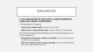 SUBJUNCTIVE
• I. THE SUBJUNCTIVE IS USED WITH A LARGE NUMBER OF
VERBS AND VERBAL EXPRESSIONS.
• (3) Expressions of hoping.
• ¡Espero que tengas suerte! I hope you are lucky!
• Espero que no haya pasado nada. I hope nothing has happened.
• (4) Verbs and expressions denoting an emotional response or a
value judgement
• Me gustaría mucho que vinieras a mi boda. I’d very much like you
to come to my wedding.
• Ella tenía miedo de que la vieran conmigo. She was afraid/worried
that they might see her with me.
 