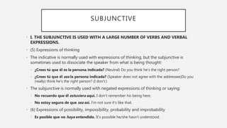 SUBJUNCTIVE
• I. THE SUBJUNCTIVE IS USED WITH A LARGE NUMBER OF VERBS AND VERBAL
EXPRESSIONS.
• (5) Expressions of thinking
• The indicative is normally used with expressions of thinking, but the subjunctive is
sometimes used to dissociate the speaker from what is being thought:
• ¿Crees tú que él es la persona indicada? (Neutral) Do you think he’s the right person?
• ¿Crees tú que él sea la persona indicada? (Speaker does not agree with the addressee)Do you
(really) think he’s the right person? (I don’t.)
• The subjunctive is normally used with negated expressions of thinking or saying:
• No recuerdo que él estuviera aquí. I don’t remember his being here.
• No estoy seguro de que sea así. I’m not sure it’s like that.
• (6) Expressions of possibility, impossibility, probability and improbability
• Es posible que no haya entendido. It’s possible he/she hasn’t understood.
 