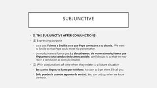 SUBJUNCTIVE
• II. THE SUBJUNCTIVE AFTER CONJUNCTIONS
• (1) Expressing purpose
• para que: Fuimos a Sevilla para que Pepe conociera a su abuela. We went
to Seville so that Pepe could meet his grandmother.
• de modo/manera/forma que: Lo discutiremos, de manera/modo/forma que
lleguemos a una conclusión lo antes posible. We’ll discuss it, so that we may
reach a conclusion as soon as possible.
• (2) With conjunctions of time when they relate to a future situation
• En cuanto llegue, te llamo por teléfono. As soon as I get there, I’ll call you.
• Sólo puedes ir cuando sepamos la verdad. You can only go when we know
the truth.
 