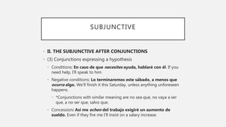 SUBJUNCTIVE
• II. THE SUBJUNCTIVE AFTER CONJUNCTIONS
• (3) Conjunctions expressing a hypothesis
• Conditions: En caso de que necesites ayuda, hablaré con él. If you
need help, I’ll speak to him
• Negative conditions: Lo terminaremos este sábado, a menos que
ocurra algo. We’ll finish it this Saturday, unless anything unforeseen
happens.
• *Conjunctions with similar meaning are no sea que, no vaya a ser
que, a no ser que, salvo que.
• Concession: Así me echen del trabajo exigiré un aumento de
sueldo. Even if they fire me I’ll insist on a salary increase.
 