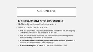 SUBJUNCTIVE
• II. THE SUBJUNCTIVE AFTER CONJUNCTIONS
• (4) The subjunctive and indicative with si
• Si has a special syntax. It is used:
• with the pluperfect subjunctive for unreal conditions (i.e. envisaging
something which was not the case) in the past.
• with the imperfect subjunctive for unreal conditions in the present
and for unlikely conditions in the future.
• Si me lo hubieras/hubieses pedido te habría/hubiera ayudado. If
you had asked me I would have helped you.
• Si estuviera seguro lo haría. If I were certain I would do it.
 