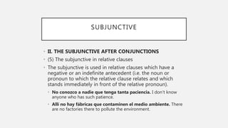 SUBJUNCTIVE
• II. THE SUBJUNCTIVE AFTER CONJUNCTIONS
• (5) The subjunctive in relative clauses
• The subjunctive is used in relative clauses which have a
negative or an indefinite antecedent (i.e. the noun or
pronoun to which the relative clause relates and which
stands immediately in front of the relative pronoun).
• No conozco a nadie que tenga tanta paciencia. I don’t know
anyone who has such patience.
• Allí no hay fábricas que contaminen el medio ambiente. There
are no factories there to pollute the environment.
 