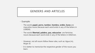 GENDERS AND ARTICLES
• Example:
• The words papel, perro, tambor, hombre, ordén, lunes are
masculine nouns because each word ends in any of the letters in
LORENS.
• The words libertad, palabra, paz, educacion are feminine
nouns because each word ends in any of the letters in DAZCion.
• However, not all nouns follow these rules, such as: Agua (m),
Mujer (f)
• It is better to memorize the respective gender of the nouns you
learn.
 