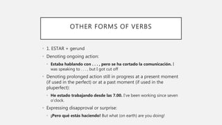 OTHER FORMS OF VERBS
• 1. ESTAR + gerund
• Denoting ongoing action:
• Estaba hablando con . . . , pero se ha cortado la comunicación. I
was speaking to . . . , but I got cut off
• Denoting prolonged action still in progress at a present moment
(if used in the perfect) or at a past moment (if used in the
pluperfect):
• He estado trabajando desde las 7.00. I’ve been working since seven
o’clock.
• Expressing disapproval or surprise:
• ¡Pero qué estás haciendo! But what (on earth) are you doing!
 