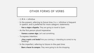 OTHER FORMS OF VERBS
• 2. IR A + infinitive
• In the present, referring to future time. Ir a + infinitive is frequent
in speech, and is preferred for more categoric statements:
• Van a viajar a España. They are going to travel to Spain.
• As the first person plural imperative:
• Vamos a comer algo. Let’s eat something.
• To express intention:
• ¿Vas a venir a mi boda? Are you coming (= intending to come) to my
wedding?
• In the imperfect, referring to future-in-the-past time:
• Iban a hacer la compra. They were going to do the shopping.
 