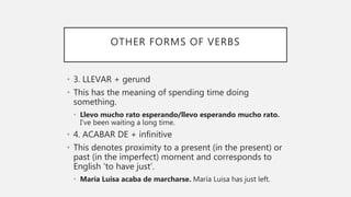 OTHER FORMS OF VERBS
• 3. LLEVAR + gerund
• This has the meaning of spending time doing
something.
• Llevo mucho rato esperando/llevo esperando mucho rato.
I’ve been waiting a long time.
• 4. ACABAR DE + infinitive
• This denotes proximity to a present (in the present) or
past (in the imperfect) moment and corresponds to
English ‘to have just’.
• María Luisa acaba de marcharse. María Luisa has just left.
 