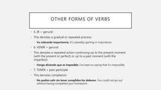 OTHER FORMS OF VERBS
• 5. IR + gerund
• This denotes a gradual or repeated process:
• Va cobrando importancia. It’s (steadily) gaining in importance.
• 6. VENIR + gerund
• This denotes a repeated action continuing up to the present moment
(with the present or perfect) or up to a past moment (with the
imperfect):
• Vengo diciendo que es imposible. I’ve kept on saying that it’s impossible.
• 7. TENER + past participle
• This denotes completion:
• No podías salir sin tener cumplidos los deberes. You could not go out
without having completed your homework.
 