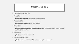 MODAL VERBS
• 1. PODER (to be able to)
• Possibility
• Puede venir mañana. He/she may come tomorrow.
• Physical ability
• No podemos alcanzarlo. We can’t reach it.
• Obligation
• Podríais/podíais/pudisteis habérselo explicado. You might have (= ought to have)
explained it to him/her.
• Permission
• ¿Puedo entrar? May I come in?
• With imperative force
• ¿Puedes subir un momento? Can you come up for a moment?
 