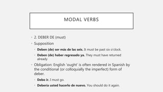 MODAL VERBS
• 2. DEBER DE (must)
• Supposition
• Deben (de) ser más de las seis. It must be past six o’clock.
• Deben (de) haber regresado ya. They must have returned
already
• Obligation: English ‘ought’ is often rendered in Spanish by
the conditional (or colloquially the imperfect) form of
deber.
• Debo ir. I must go.
• Debería usted hacerlo de nuevo. You should do it again.
 