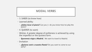 MODAL VERBS
• 3. SABER (to know how)
• Learned ability:
• ¿Sabes tocar el piano? Can you (= do you know how to) play the
piano?
• 4. QUERER (to want)
• Wishes. A greater degree of politeness is achieved by using
the imperfect or the quisiera form.
• Queremos viajar a Madrid. We want to travel to Madrid.
• Invitation
• ¿Quieres venir a nuestra fiesta? Do you want to come to our
party?
 