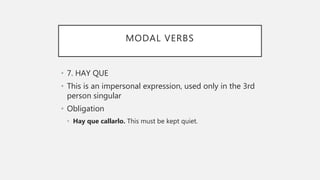 MODAL VERBS
• 7. HAY QUE
• This is an impersonal expression, used only in the 3rd
person singular
• Obligation
• Hay que callarlo. This must be kept quiet.
 