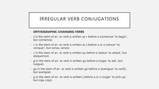 IRREGULAR VERB CONJUGATIONS
• ORTHOGRAPHIC-CHANGING VERBS
• z in the stem of an -ar verb is written as c before e (comenzar ‘to begin’,
but comience).
• c in the stem of an -er verb is written as z before a or o (vencer ‘to
conquer’, but venza, venzo).
• c in the stem of an -ar verb is written qu before e (atacar ‘to attack’, but
ataquemos).
• g in the stem of an -ar verb is written gu before e (rogar ‘to ask’, but
ruegue).
• gu in the stem of an -ar verb is written gü before e (averiguar ‘to verify’,
but averigüe).
• g in the stem of an -er verb is written j before a or o (coger ‘to pick up’,
but coja, cojo).
 