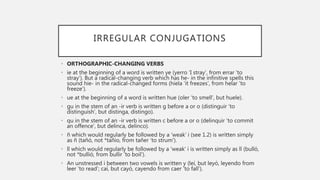 IRREGULAR CONJUGATIONS
• ORTHOGRAPHIC-CHANGING VERBS
• ie at the beginning of a word is written ye (yerro ‘I stray’, from errar ‘to
stray’). But a radical-changing verb which has he- in the infinitive spells this
sound hie- in the radical-changed forms (hiela ‘it freezes’, from helar ‘to
freeze’).
• ue at the beginning of a word is written hue (oler ‘to smell’, but huele).
• gu in the stem of an -ir verb is written g before a or o (distinguir ‘to
distinguish’, but distinga, distingo).
• qu in the stem of an -ir verb is written c before a or o (delinquir ‘to commit
an offence’, but delinca, delinco).
• ñ which would regularly be followed by a ‘weak’ i (see 1.2) is written simply
as ñ (tañó, not *tañio, from tañer ‘to strum’).
• ll which would regularly be followed by a ‘weak’ i is written simply as ll (bulló,
not *bullió, from bullir ‘to boil’).
• An unstressed i between two vowels is written y (leí, but leyó, leyendo from
leer ‘to read’; caí, but cayó, cayendo from caer ‘to fall’).
 