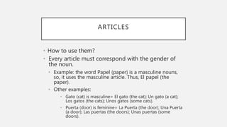 ARTICLES
• How to use them?
• Every article must correspond with the gender of
the noun.
• Example: the word Papel (paper) is a masculine nouns,
so, it uses the masculine article. Thus, El papel (the
paper).
• Other examples:
• Gato (cat) is masculine= El gato (the cat); Un gato (a cat);
Los gatos (the cats); Unos gatos (some cats).
• Puerta (door) is feminine= La Puerta (the door); Una Puerta
(a door); Las puertas (the doors); Unas puertas (some
doors).
 
