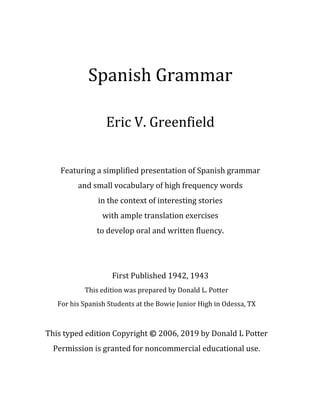 Spanish	Grammar	
	
Eric	V.	Greenfield		
	
	
Featuring	a	simplified	presentation	of	Spanish	grammar		
and	small	vocabulary	of	high	frequency	words		
in	the	context	of	interesting	stories	
with	ample	translation	exercises	
to	develop	oral	and	written	fluency.		
	
	
First	Published	1942,	1943	
This	edition	was	prepared	by	Donald	L.	Potter		
For	his	Spanish	Students	at	the	Bowie	Junior	High	in	Odessa,	TX	
	
This	typed	edition	Copyright	©	2006,	2019	by	Donald	L	Potter	
Permission	is	granted	for	noncommercial	educational	use.	
 