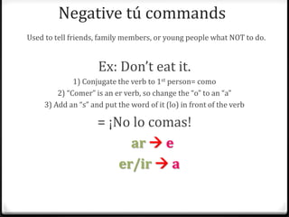 Negative tú commands
Used to tell friends, family members, or young people what NOT to do.


                     Ex: Don’t eat it.
              1) Conjugate the verb to 1st person= como
         2) “Comer” is an er verb, so change the “o” to an “a”
     3) Add an “s” and put the word of it (lo) in front of the verb

                     = ¡No lo comas!
                           ar  e
                         er/ir  a
 