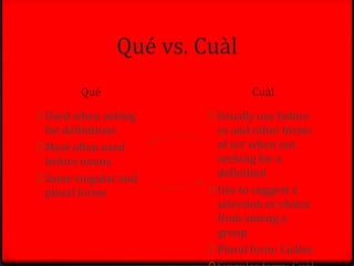 Qué vs. Cuàl
        Qué                     Cuàl

0 Used when asking      0 Usually use before
  for definitions         es and other forms
0 Most often used         of ser when not
  before nouns            seeking for a
0 Same singular and
                          definition
  plural forms          0 Use to suggest a
                          selection or choice
                          from among a
                          group
                        0 Plural form: Cuàles
 
