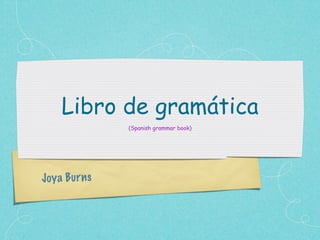 Libro de gramática
                  (Spanish grammar book)




Jo y a B ur n s
 