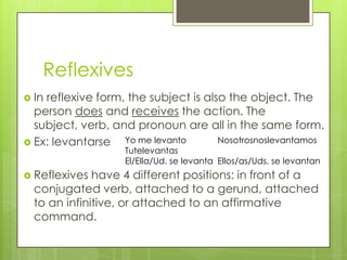 Reflexives
 Inreflexive form, the subject is also the object. The
  person does and receives the action. The
  subject, verb, and pronoun are all in the same form.
 Ex: levantarse   Yo me levanto      Nosotrosnoslevantamos
                   Tutelevantas
                   El/Ella/Ud. se levanta Ellos/as/Uds. se levantan
 Reflexives  have 4 different positions: in front of a
  conjugated verb, attached to a gerund, attached
  to an infinitive, or attached to an affirmative
  command.
 
