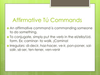 Affirmative Tú Commands
 An  affirmative command is commanding someone
  to do something.
 To conjugate, simply put the verb in the el/ella/Ud.
  form. Ex: caminar- to walk. ¡Camina!
 Irregulars: di-decir, haz-hacer, ve-ir, pon-poner, sal-
  salir, sé-ser, ten-tener, ven-venir
 