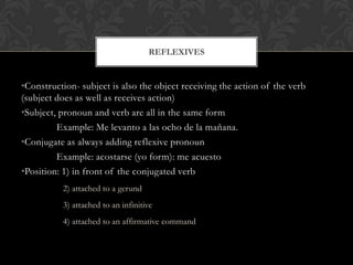 REFLEXIVES


•Construction- subject is also the object receiving the action of the verb
(subject does as well as receives action)
•Subject, pronoun and verb are all in the same form
         Example: Me levanto a las ocho de la mañana.
•Conjugate as always adding reflexive pronoun
         Example: acostarse (yo form): me acuesto
•Position: 1) in front of the conjugated verb
          2) attached to a gerund
          3) attached to an infinitive
          4) attached to an affirmative command
 