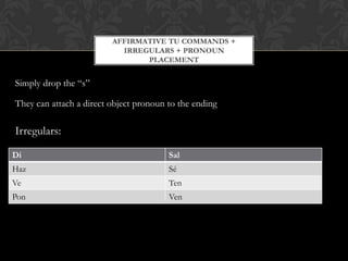 AFFIRMATIVE TU COMMANDS +
                           IRREGULARS + PRONOUN
                                PLACEMENT


Simply drop the “s”

They can attach a direct object pronoun to the ending

Irregulars:

Di                                      Sal
Haz                                     Sé
Ve                                      Ten
Pon                                     Ven
 