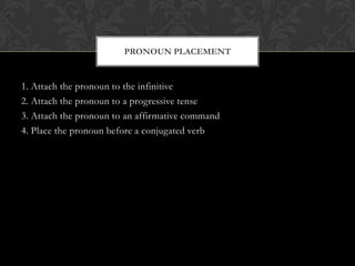 PRONOUN PLACEMENT


1. Attach the pronoun to the infinitive
2. Attach the pronoun to a progressive tense
3. Attach the pronoun to an affirmative command
4. Place the pronoun before a conjugated verb
 