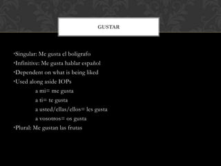 GUSTAR



•Singular: Me gusta el boligrafo
•Infinitive: Me gusta hablar español
•Dependent on what is being liked
•Used along aside IOPs
          a mi= me gusta
          a ti= te gusta
          a usted/ellas/ellos= les gusta
          a vosotros= os gusta
•Plural: Me gustan las frutas
 