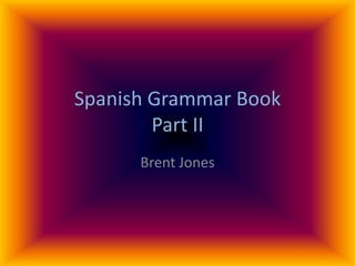 Spanish Grammar Book
        Part II
      Brent Jones
 