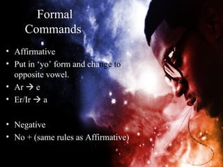 Formal
     Commands
• Affirmative
• Put in ‘yo’ form and change to
  opposite vowel.
• Ar  e
• Er/Ir  a

• Negative
• No + (same rules as Affirmative)
 