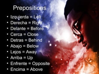 Prepositions
•   Izquierda = Left
•   Derecha = Right
•   Delante = Before
•   Cerca = Close
•   Detras = Behind
•   Abajo = Below
•   Lejos = Away
•   Arriba = Up
•   Enfrente = Opposite
•   Encima = Above
 