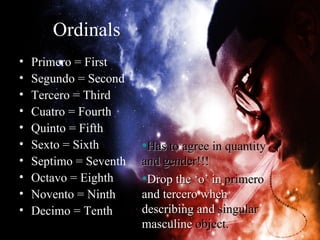 Ordinals
•   Primero = First
•   Segundo = Second
•   Tercero = Third
•   Cuatro = Fourth
•   Quinto = Fifth
•   Sexto = Sixth       •Has to agree in quantity
•   Septimo = Seventh   and gender!!!
•   Octavo = Eighth     •Drop the ‘o’ in primero
•   Novento = Ninth     and tercero when
•   Decimo = Tenth      describing and singular
                        masculine object.
 