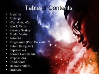 Table of Contents
•   Imperfect
•   Preterite
•   -Car, -Gar, -Zar
•   Spock Verbs
•   Snake y Snakey
•   Modal Verbs
•   Adverbs
•   Progressive (Past, Present)
•   Future (Irregular)
•   Superlatives
•   Formal Commands
•   Prepositions
•   Conditional
•   Demonstratives
•   Ordinals
 