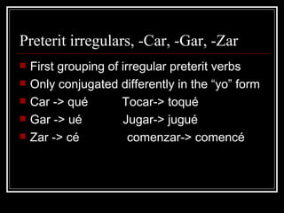 Preterit irregulars, -Car, -Gar, -Zar First grouping of irregular preterit verbs Only conjugated differently in the “yo” form Car -> qué  Tocar-> toqué Gar -> ué  Jugar-> jugué  Zar -> cé  comenzar-> comencé 