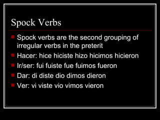 Spock Verbs Spock verbs are the second grouping of irregular verbs in the preterit Hacer: hice hiciste hizo hicimos hicieron Ir/ser: fui fuiste fue fuimos fueron Dar: di diste dio dimos dieron Ver: vi viste vio vimos vieron 