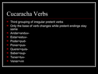 Cucaracha Verbs Third grouping of irregular preterit verbs Only the base of verb changes while preterit endings stay same Andar=anduv- Estar=estuv- Poder=pud- Poner=pus- Querer=quis- Saber=sup- Tener=tuv- Vener=vin 