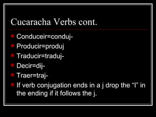Cucaracha Verbs cont. Conduceir=conduj- Producir=produj Traducir=traduj- Decir=dij- Traer=traj- If verb conjugation ends in a j drop the “I” in the ending if it follows the j. 