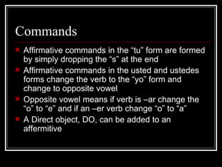 Commands Affirmative commands in the “tu” form are formed by simply dropping the “s” at the end Affirmative commands in the usted and ustedes forms change the verb to the “yo” form and change to opposite vowel Opposite vowel means if verb is –ar change the “o” to “e” and if an –er verb change “o” to “a” A Direct object, DO, can be added to an affermitive  