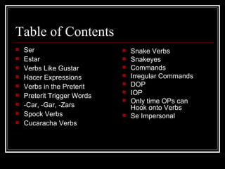 Table of Contents Ser Estar Verbs Like Gustar Hacer Expressions Verbs in the Preterit Preterit Trigger Words -Car, -Gar, -Zars Spock Verbs Cucaracha Verbs Snake Verbs Snakeyes Commands Irregular Commands DOP IOP Only time OPs can Hook onto Verbs Se Impersonal 
